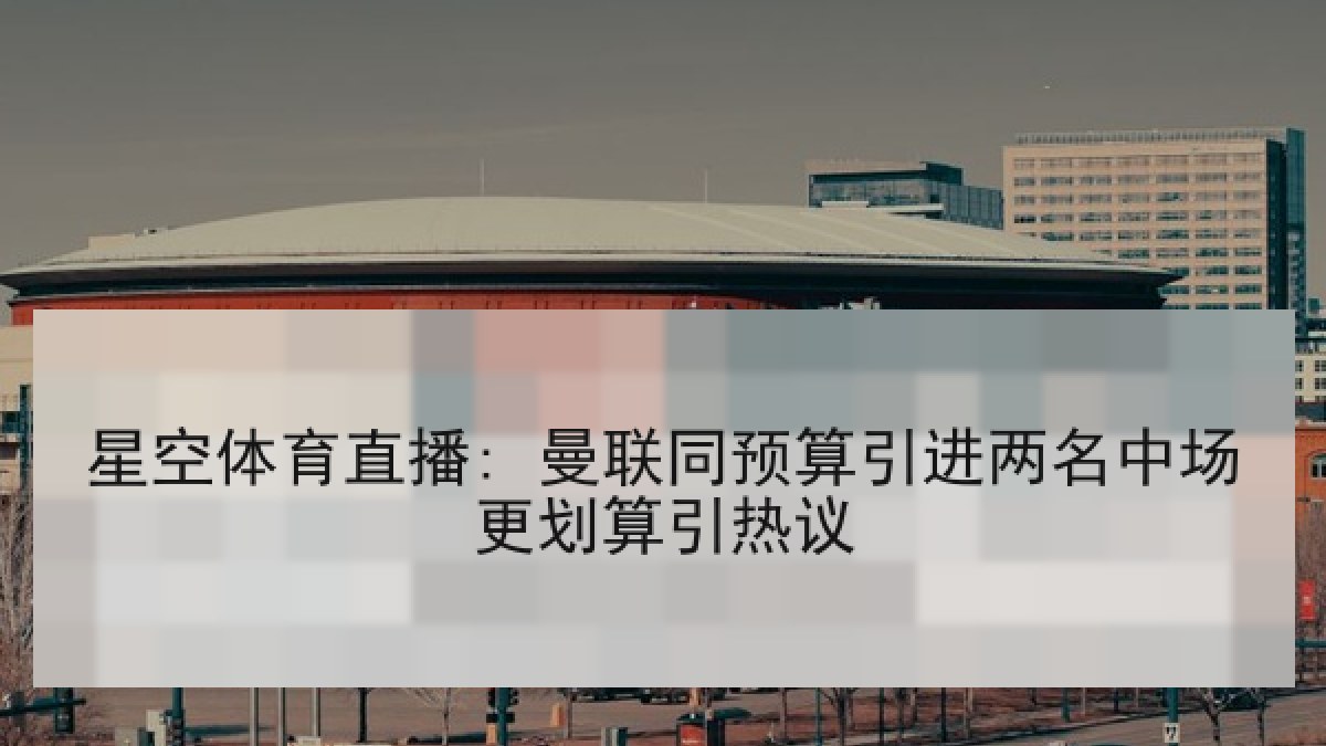 星空体育直播: 曼联同预算引进两名中场更划算引热议